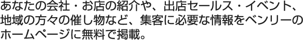 あなたの会社・お店の紹介や、出店セールス・イベント、地域の方々の催し物など、集客に必要な情報をベンリーのホームページに無料で掲載。